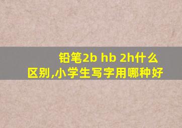 铅笔2b hb 2h什么区别,小学生写字用哪种好